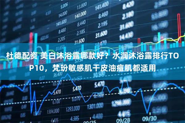 杜德配资 美白沐浴露哪款好？水润沐浴露排行TOP10，梵玢敏感肌干皮油痘肌都适用