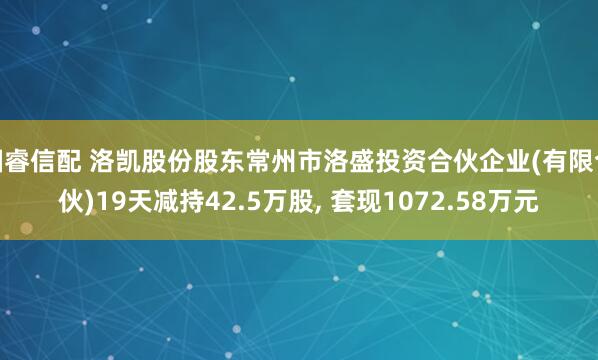 国睿信配 洛凯股份股东常州市洛盛投资合伙企业(有限合伙)19天减持42.5万股, 套现1072.58万元