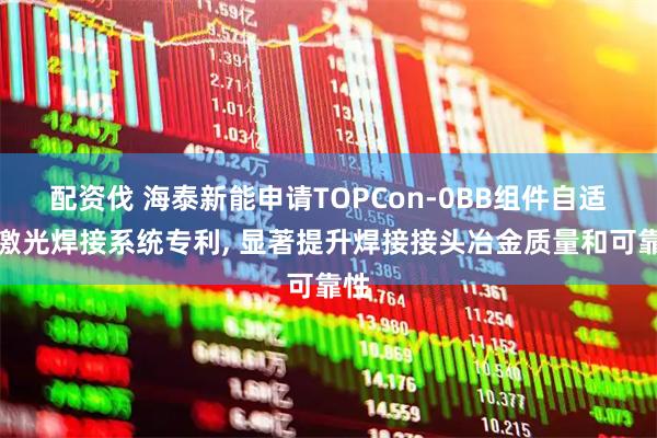配资伐 海泰新能申请TOPCon-0BB组件自适应激光焊接系统专利, 显著提升焊接接头冶金质量和可靠性