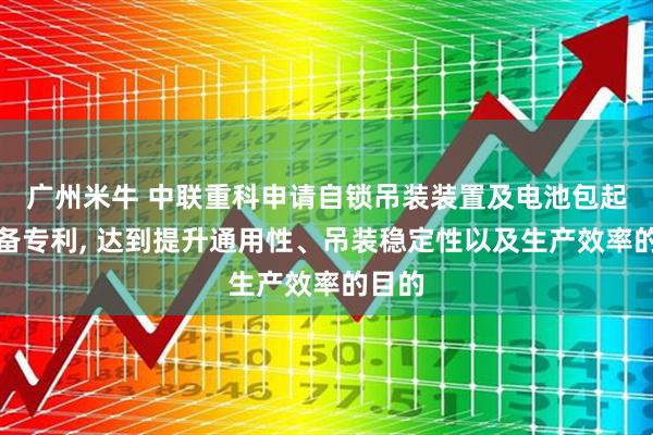广州米牛 中联重科申请自锁吊装装置及电池包起吊设备专利, 达到提升通用性、吊装稳定性以及生产效率的目的